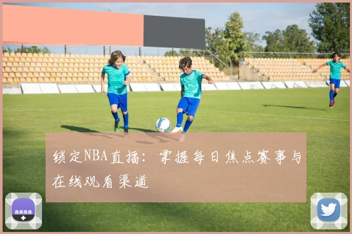 锁定NBA直播:掌握每日焦点赛事与在线观看渠道