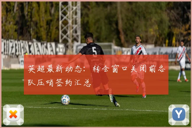 英超最新动态：转会窗口关闭前各队压哨签约汇总