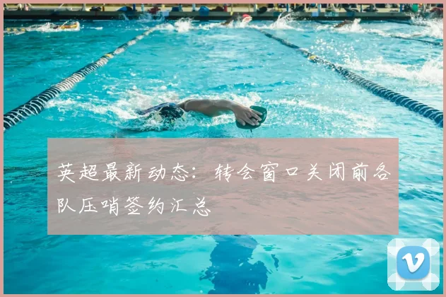 英超最新动态：转会窗口关闭前各队压哨签约汇总